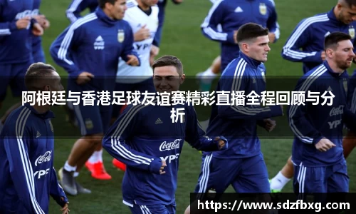阿根廷与香港足球友谊赛精彩直播全程回顾与分析
