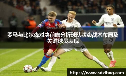 罗马与比尔森对决前瞻分析球队状态战术布局及关键球员表现