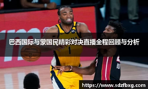 巴西国际与蒙国民精彩对决直播全程回顾与分析
